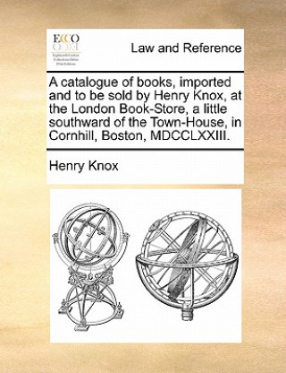 Kniha Catalogue of Books, Imported and to Be Sold by Henry Knox, at the London Book-Store, a Little Southward of the Town-House, in Cornhill, Boston, MDCCLX Henry Knox