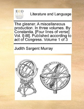 Könyv Gleaner. a Miscellaneous Production. in Three Volumes. by Constantia. [Four Lines of Verse] Vol. I[-III]. Published According to Act of Congress. Volu Judith Sargent Murray