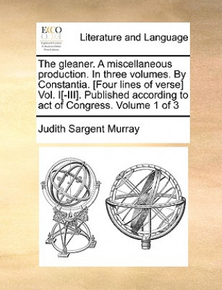 Book Gleaner. a Miscellaneous Production. in Three Volumes. by Constantia. [Four Lines of Verse] Vol. I[-III]. Published According to Act of Congress. Volu Judith Sargent Murray