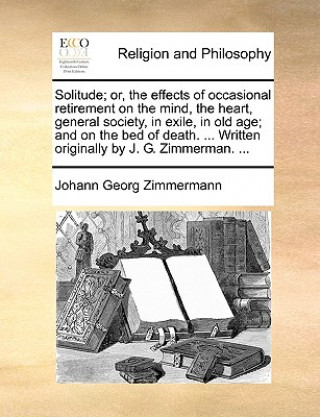 Książka Solitude; Or, the Effects of Occasional Retirement on the Mind, the Heart, General Society, in Exile, in Old Age; And on the Bed of Death. ... Written Johann Georg Zimmermann