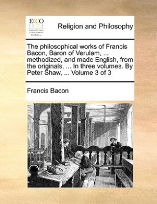 Kniha philosophical works of Francis Bacon, Baron of Verulam, ... methodized, and made English, from the originals, ... In three volumes. By Peter Shaw, ... Francis Bacon