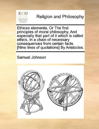 Kniha Ethices Elementa. or the First Principles of Moral Philosophy. and Especially That Part of It Which Is Called Ethics. in a Chain of Necessary Conseque Samuel Johnson