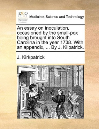 Kniha Essay on Inoculation, Occasioned by the Small-Pox Being Brought Into South Carolina in the Year 1738. with an Appendix, ... by J. Kilpatrick. J. Kirkpatrick