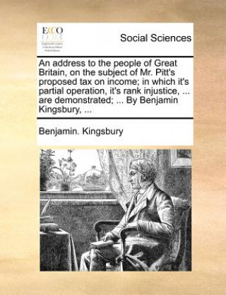 Book Address to the People of Great Britain, on the Subject of Mr. Pitt's Proposed Tax on Income; In Which It's Partial Operation, It's Rank Injustice, ... Benjamin. Kingsbury