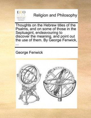 Buch Thoughts on the Hebrew Titles of the Psalms, and on Some of Those in the Septuagint, Endeavouring to Discover the Meaning, and Point Out the Use of Th George Fenwick