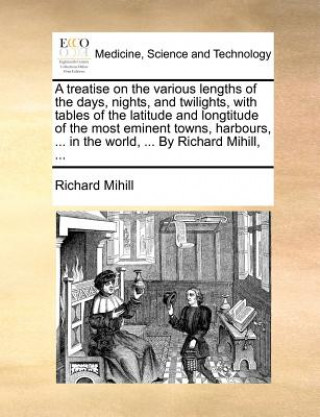 Könyv Treatise on the Various Lengths of the Days, Nights, and Twilights, with Tables of the Latitude and Longtitude of the Most Eminent Towns, Harbours, .. Richard Mihill