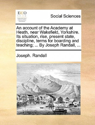 Book Account of the Academy at Heath, Near Wakefield, Yorkshire. Its Situation, Rise, Present State, Discipline, Terms for Boarding and Teaching; ... by Jo Joseph. Randall