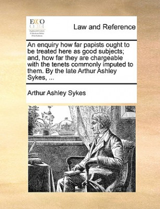 Könyv Enquiry How Far Papists Ought to Be Treated Here as Good Subjects; And, How Far They Are Chargeable with the Tenets Commonly Imputed to Them. by the L Arthur Ashley Sykes