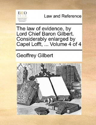 Kniha Law of Evidence, by Lord Chief Baron Gilbert. Considerably Enlarged by Capel Lofft, ... Volume 4 of 4 Geoffrey Gilbert