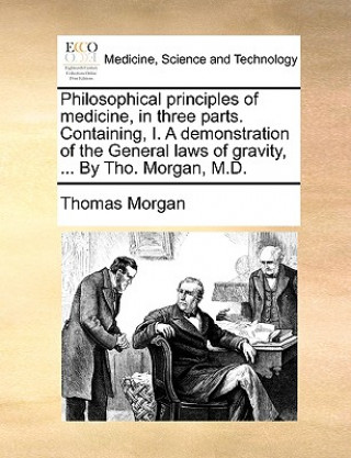 Buch Philosophical principles of medicine, in three parts. Containing, I. A demonstration of the General laws of gravity, ... By Tho. Morgan, M.D. Thomas Morgan