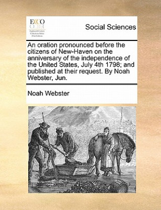 Kniha Oration Pronounced Before the Citizens of New-Haven on the Anniversary of the Independence of the United States, July 4th 1798; And Published at Their Noah Webster