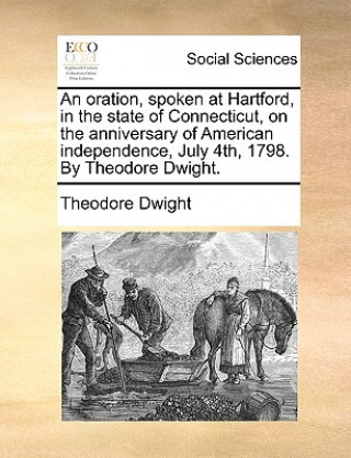 Kniha Oration, Spoken at Hartford, in the State of Connecticut, on the Anniversary of American Independence, July 4th, 1798. by Theodore Dwight. Theodore Dwight