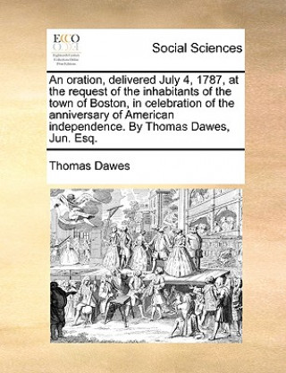 Kniha Oration, Delivered July 4, 1787, at the Request of the Inhabitants of the Town of Boston, in Celebration of the Anniversary of American Independence. Thomas Dawes