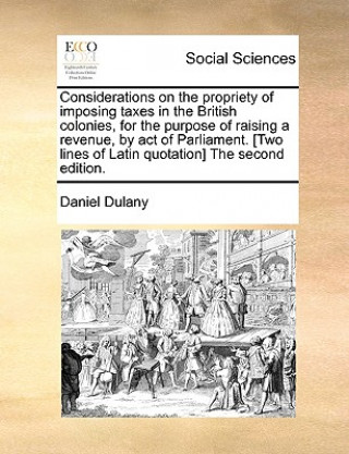 Könyv Considerations on the Propriety of Imposing Taxes in the British Colonies, for the Purpose of Raising a Revenue, by Act of Parliament. [Two Lines of L Daniel Dulany