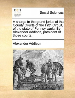 Книга Charge to the Grand Juries of the County Courts of the Fifth Circuit, of the State of Pennsylvania. by Alexander Addison, President of Those Courts. Alexander Addison