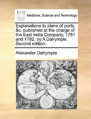 Könyv Explanations to Plans of Ports, &C. Published at the Charge of the East India Company, 1781 and 1782, by a Dalrymple. Second Edition. Alexander Dalrymple