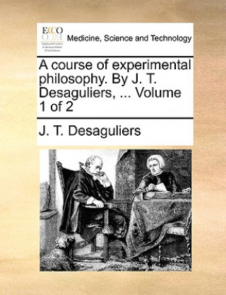 Libro course of experimental philosophy. By J. T. Desaguliers, ... Volume 1 of 2 J. T. Desaguliers