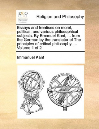 Könyv Essays and treatises on moral, political, and various philosophical subjects. By Emanuel Kant, ... from the German by the translator of The principles Immanuel Kant