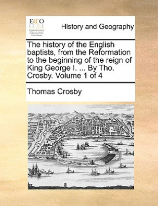 Kniha history of the English baptists, from the Reformation to the beginning of the reign of King George I. ... By Tho. Crosby. Volume 1 of 4 Thomas Crosby