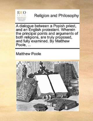 Carte Dialogue Between a Popish Priest, and an English Protestant. Wherein the Principal Points and Arguments of Both Religions, Are Truly Proposed, and Ful Matthew Poole