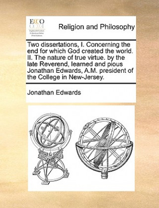 Carte Two Dissertations, I. Concerning the End for Which God Created the World. II. the Nature of True Virtue. by the Late Reverend, Learned and Pious Jonat Jonathan Edwards