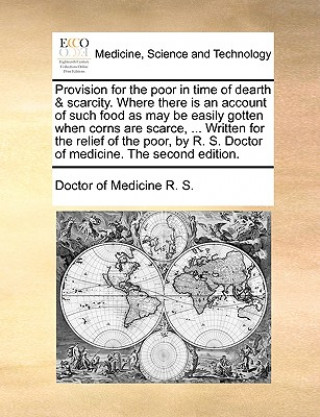 Könyv Provision for the Poor in Time of Dearth & Scarcity. Where There Is an Account of Such Food as May Be Easily Gotten When Corns Are Scarce, ... Written Doctor of Medicine R. S.