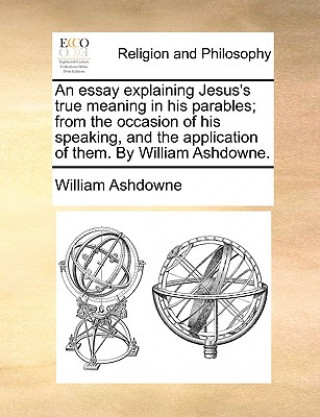 Könyv Essay Explaining Jesus's True Meaning in His Parables; From the Occasion of His Speaking, and the Application of Them. by William Ashdowne. William Ashdowne