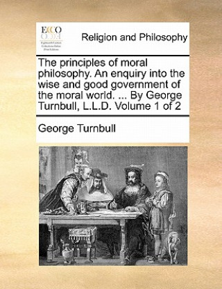 Knjiga principles of moral philosophy. An enquiry into the wise and good government of the moral world. ... By George Turnbull, L.L.D. Volume 1 of 2 George Turnbull