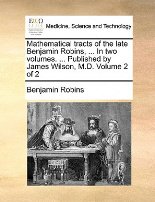 Könyv Mathematical Tracts of the Late Benjamin Robins, ... in Two Volumes. ... Published by James Wilson, M.D. Volume 2 of 2 Benjamin Robins