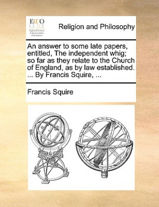 Könyv Answer to Some Late Papers, Entitled, the Independent Whig; So Far as They Relate to the Church of England, as by Law Established. ... by Francis Squi Francis Squire