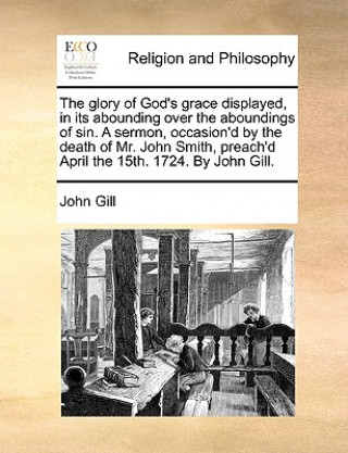 Könyv Glory of God's Grace Displayed, in Its Abounding Over the Aboundings of Sin. a Sermon, Occasion'd by the Death of Mr. John Smith, Preach'd April the 1 Dr. John Gill