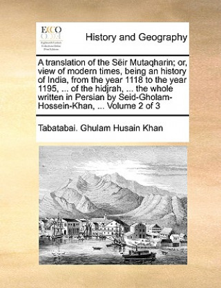 Carte translation of the Seir Mutaqharin; or, view of modern times, being an history of India, from the year 1118 to the year 1195, ... of the hidjrah, ... Tabatabai. Ghulam Husain Khan