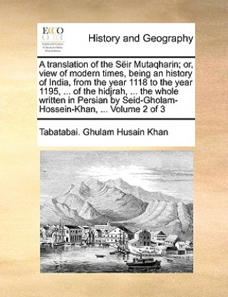 Knjiga translation of the Seir Mutaqharin; or, view of modern times, being an history of India, from the year 1118 to the year 1195, ... of the hidjrah, ... Tabatabai. Ghulam Husain Khan