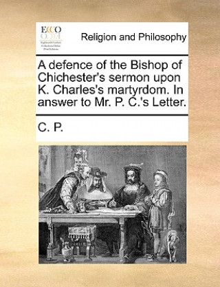 Knjiga Defence of the Bishop of Chichester's Sermon Upon K. Charles's Martyrdom. in Answer to Mr. P. C.'s Letter. C. P.