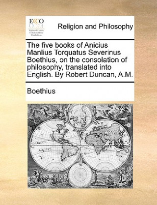 Carte Five Books of Anicius Manlius Torquatus Severinus Boethius, on the Consolation of Philosophy, Translated Into English. by Robert Duncan, A.M. Boethius