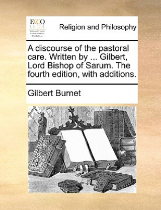 Kniha Discourse of the Pastoral Care. Written by ... Gilbert, Lord Bishop of Sarum. the Fourth Edition, with Additions. Gilbert Burnet