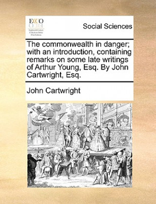 Libro Commonwealth in Danger; With an Introduction, Containing Remarks on Some Late Writings of Arthur Young, Esq. by John Cartwright, Esq. John (Student of Christ Church Oxford and Professor of the Law of Contract Oxford University) Cartwright