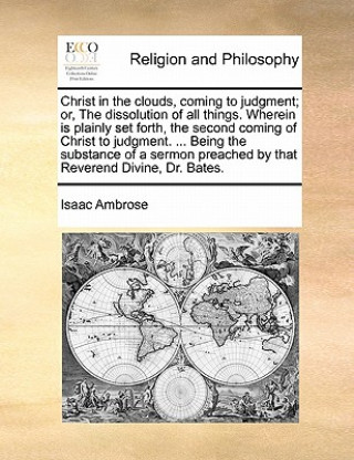 Carte Christ in the Clouds, Coming to Judgment; Or, the Dissolution of All Things. Wherein Is Plainly Set Forth, the Second Coming of Christ to Judgment. .. Isaac Ambrose