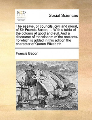 Könyv Essays, or Councils, Civil and Moral, of Sir Francis Bacon, ... with a Table of the Colours of Good and Evil. and a Discourse of the Wisdom of the Anc Francis Bacon