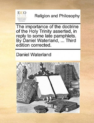 Carte Importance of the Doctrine of the Holy Trinity Asserted, in Reply to Some Late Pamphlets. by Daniel Waterland, ... Third Edition Corrected. Daniel Waterland