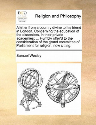 Könyv Letter from a Country Divine to His Friend in London. Concerning the Education of the Dissenters, in Their Private Academies; ... Humbly Offer'd to th Samuel Wesley