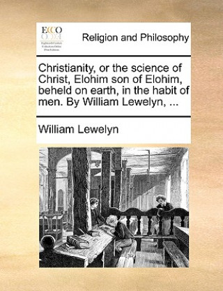Knjiga Christianity, or the Science of Christ, Elohim Son of Elohim, Beheld on Earth, in the Habit of Men. by William Lewelyn, ... William Lewelyn
