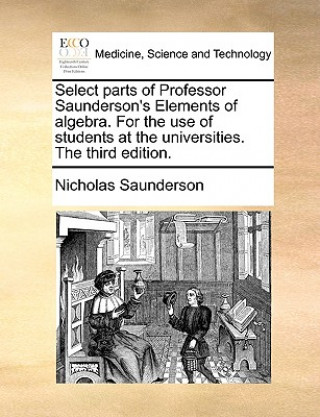 Book Select parts of Professor Saunderson's Elements of algebra. For the use of students at the universities. The third edition. Nicholas Saunderson