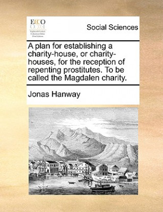 Kniha Plan for Establishing a Charity-House, or Charity-Houses, for the Reception of Repenting Prostitutes. to Be Called the Magdalen Charity. Jonas Hanway