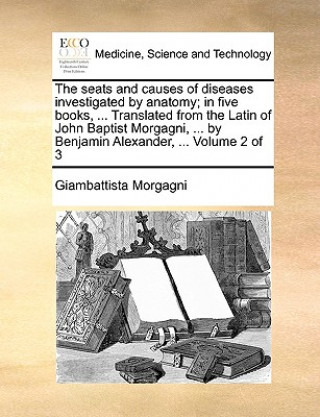 Kniha seats and causes of diseases investigated by anatomy; in five books, ... Translated from the Latin of John Baptist Morgagni, ... by Benjamin Alexander Giambattista Morgagni