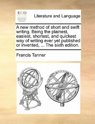 Knjiga New Method of Short and Swift Writing. Being the Plainest, Easiest, Shortest, and Quickest Way of Writing Ever Yet Published or Invented, ... the Sixt Francis Tanner