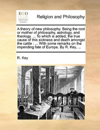 Carte Theory of New Philosophy. Being the Root or Mother of Philosophy, Astrology, and Theology. ... to Which Is Added, the True Cause of This Sickness and R. Key