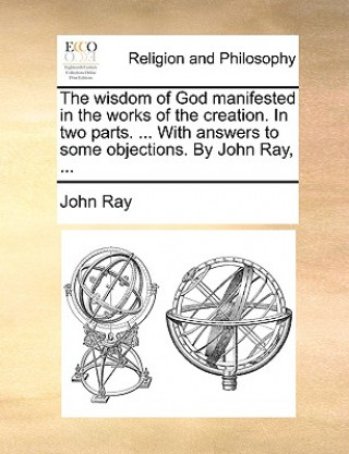 Book Wisdom of God Manifested in the Works of the Creation. in Two Parts. ... with Answers to Some Objections. by John Ray, ... John Ray