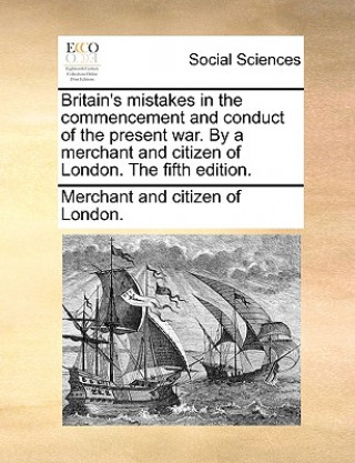 Kniha Britain's Mistakes in the Commencement and Conduct of the Present War. by a Merchant and Citizen of London. the Fifth Edition. Merchant and citizen of London.