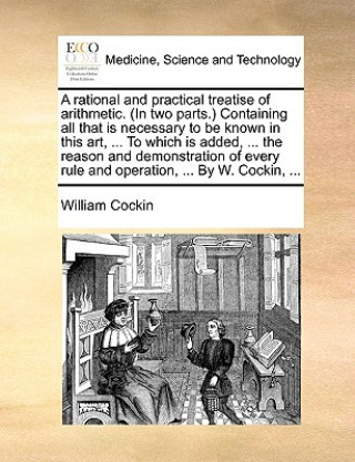 Książka Rational and Practical Treatise of Arithmetic. (in Two Parts.) Containing All That Is Necessary to Be Known in This Art, ... to Which Is Added, ... th William Cockin